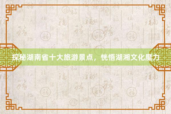 探秘湖南省十大旅游景点,恍悟湖湘文化魔力