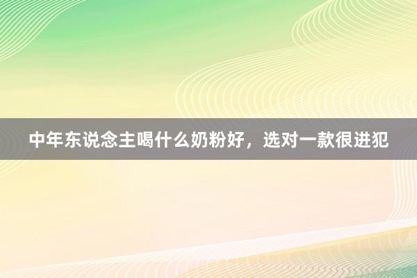中年东说念主喝什么奶粉好，选对一款很进犯