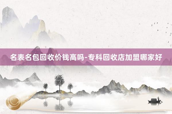 名表名包回收价钱高吗-专科回收店加盟哪家好